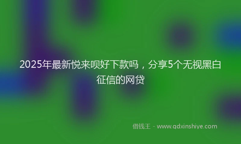 2025年最新悦来呗好下款吗，分享5个无视黑白征信的网贷