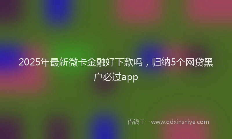 2025年最新微卡金融好下款吗，归纳5个网贷黑户必过app