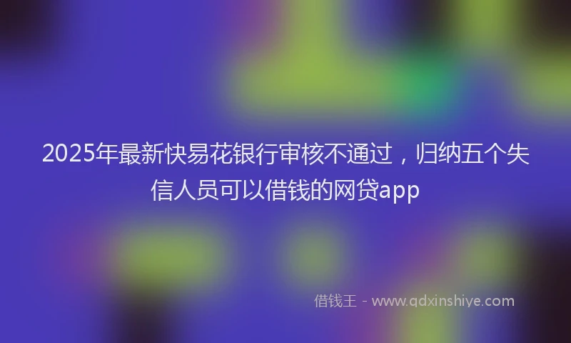 2025年最新快易花银行审核不通过，归纳五个失信人员可以借钱的网贷app