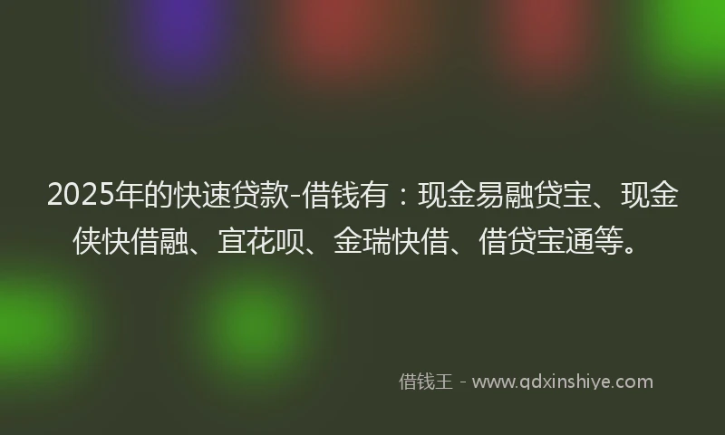 2025年的快速贷款-借钱有：现金易融贷宝、现金侠快借融、宜花呗、金瑞快借、借贷宝通等。