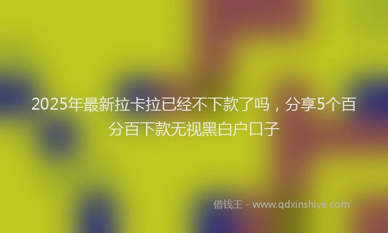2025年最新拉卡拉已经不下款了吗，分享5个百分百下款无视黑白户口子