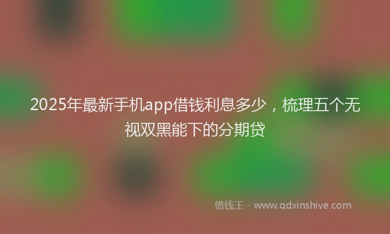 2025年最新手机app借钱利息多少，梳理五个无视双黑能下的分期贷