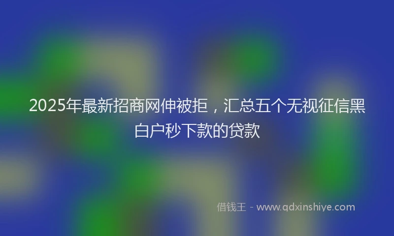 2025年最新招商网伸被拒，汇总五个无视征信黑白户秒下款的贷款