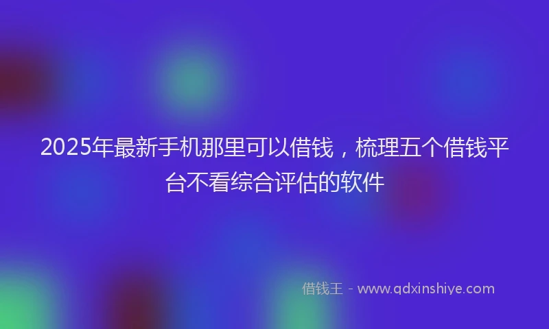 2025年最新手机那里可以借钱，梳理五个借钱平台不看综合评估的软件