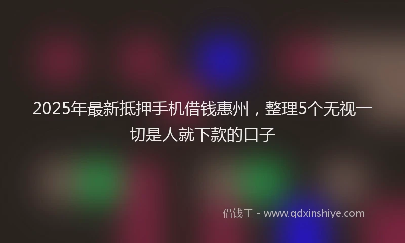 2025年最新抵押手机借钱惠州，整理5个无视一切是人就下款的口子