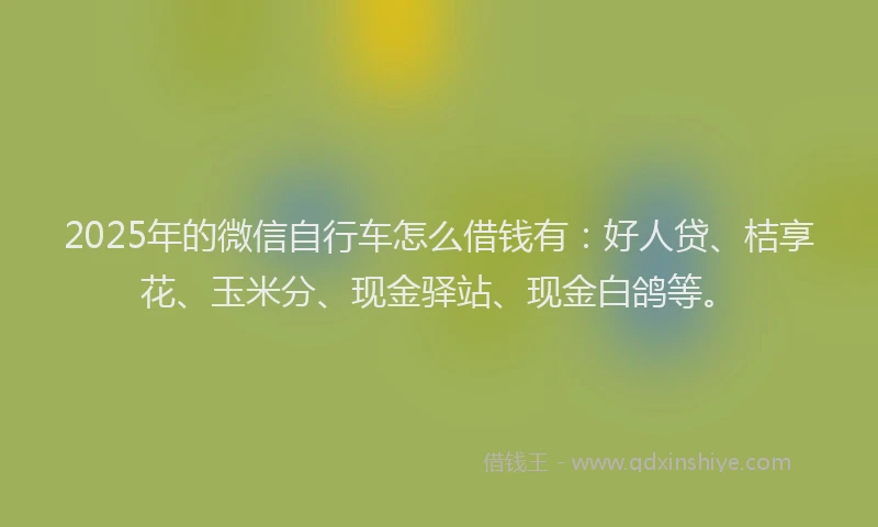 2025年的微信自行车怎么借钱有：好人贷、桔享花、玉米分、现金驿站、现金白鸽等。