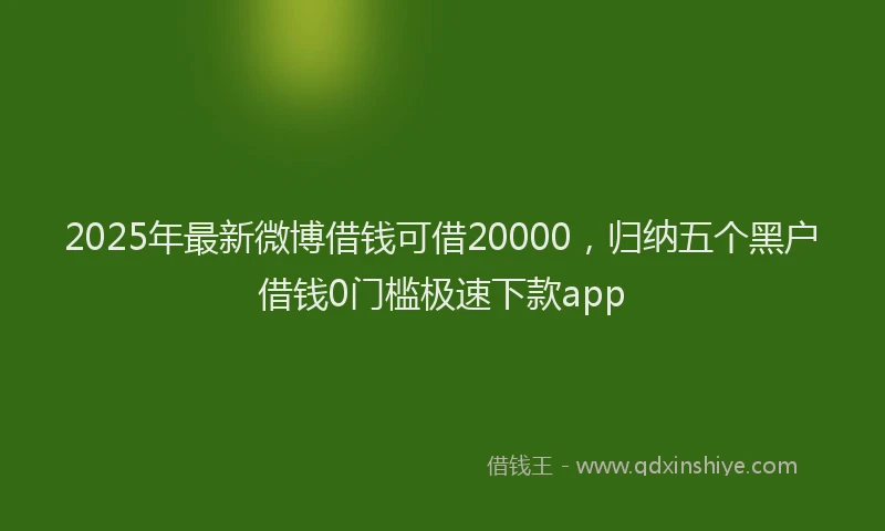 2025年最新微博借钱可借20000，归纳五个黑户借钱0门槛极速下款app