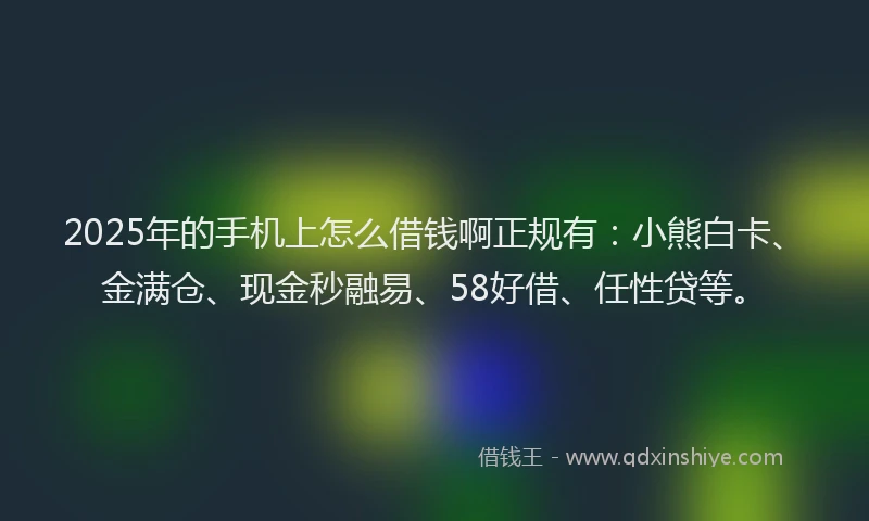 2025年的手机上怎么借钱啊正规有：小熊白卡、金满仓、现金秒融易、58好借、任性贷等。