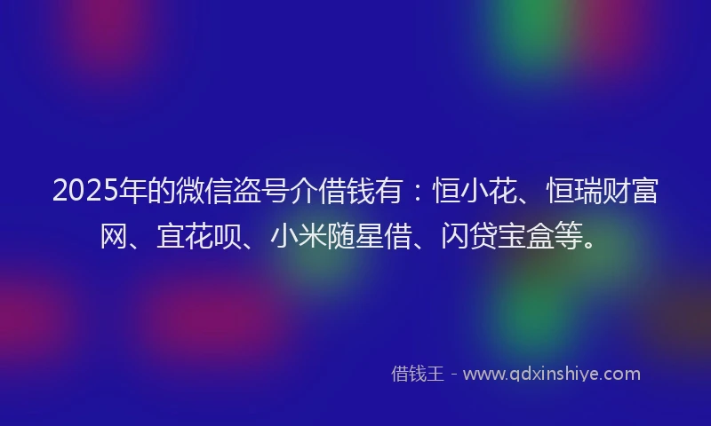 2025年的微信盗号介借钱有：恒小花、恒瑞财富网、宜花呗、小米随星借、闪贷宝盒等。