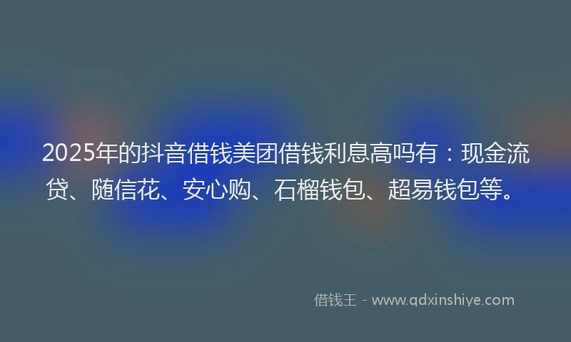 2025年的抖音借钱美团借钱利息高吗有：现金流贷、随信花、安心购、石榴钱包、超易钱包等。