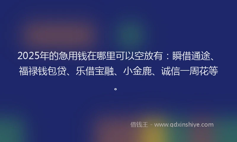 2025年的急用钱在哪里可以空放有：瞬借通途、福禄钱包贷、乐借宝融、小金鹿、诚信一周花等。