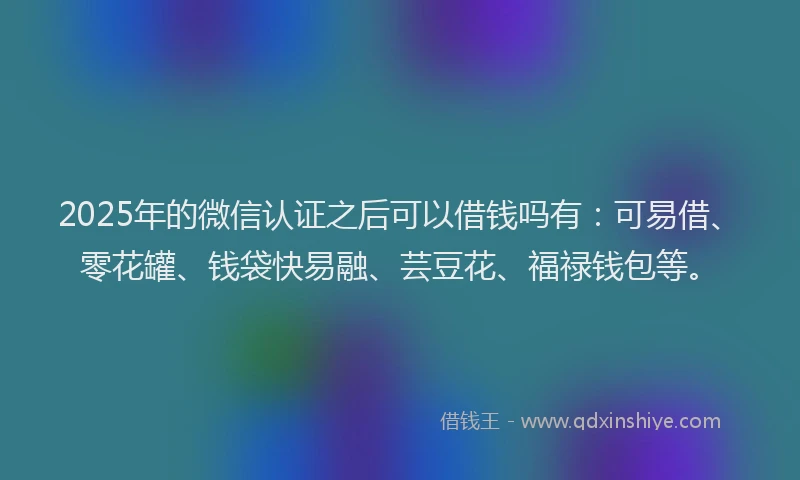 2025年的微信认证之后可以借钱吗有：可易借、零花罐、钱袋快易融、芸豆花、福禄钱包等。