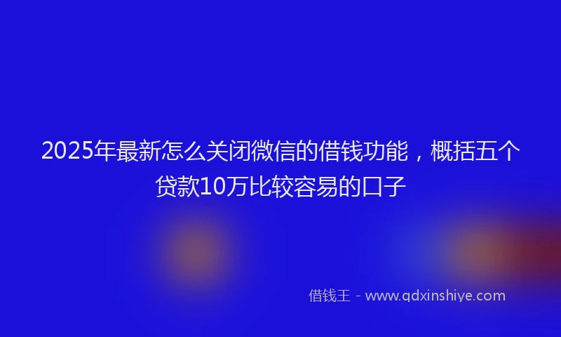 2025年最新怎么关闭微信的借钱功能，概括五个贷款10万比较容易的口子