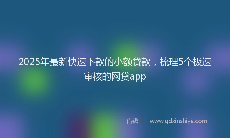 2025年最新快速下款的小额贷款，梳理5个极速审核的网贷app