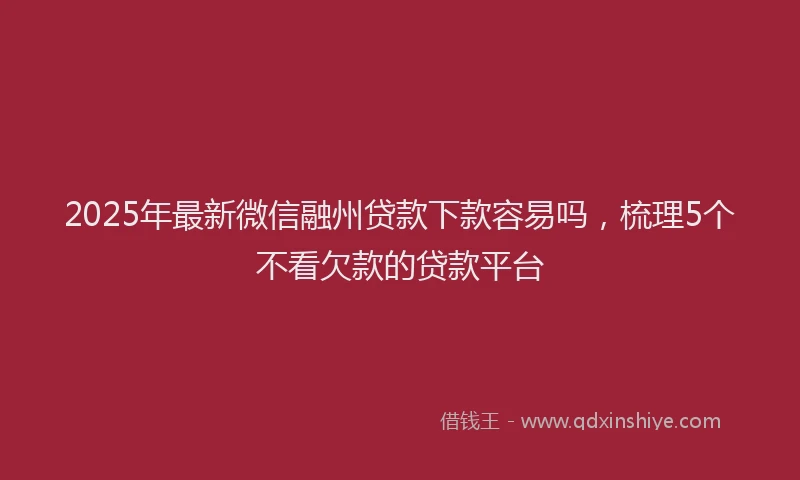 2025年最新微信融州贷款下款容易吗，梳理5个不看欠款的贷款平台
