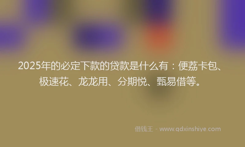 2025年的必定下款的贷款是什么有：便荔卡包、极速花、龙龙用、分期悦、甄易借等。