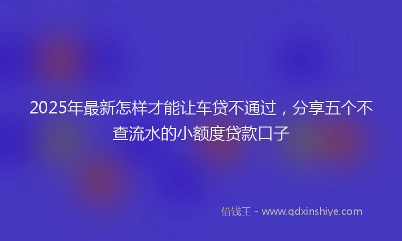 2025年最新怎样才能让车贷不通过，分享五个不查流水的小额度贷款口子