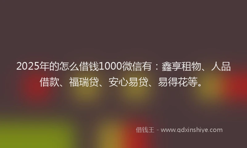 2025年的怎么借钱1000微信有：鑫享租物、人品借款、福瑞贷、安心易贷、易得花等。