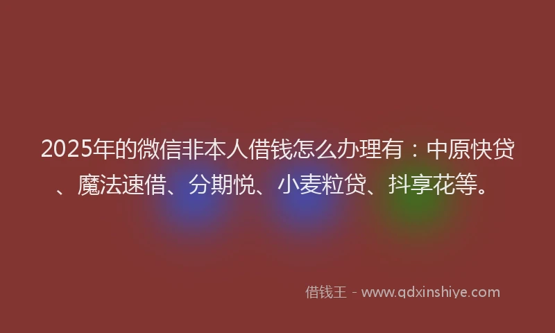 2025年的微信非本人借钱怎么办理有：中原快贷、魔法速借、分期悦、小麦粒贷、抖享花等。