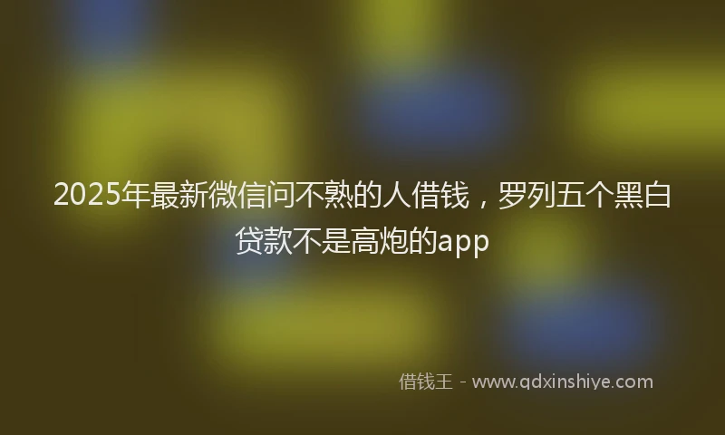 2025年最新微信问不熟的人借钱，罗列五个黑白贷款不是高炮的app