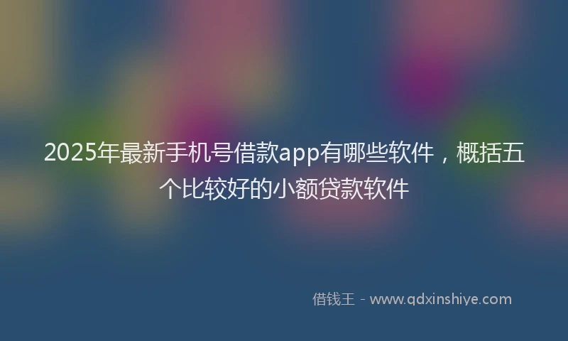 2025年最新手机号借款app有哪些软件，概括五个比较好的小额贷款软件