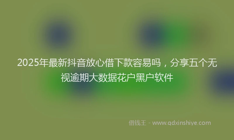 2025年最新抖音放心借下款容易吗，分享五个无视逾期大数据花户黑户软件