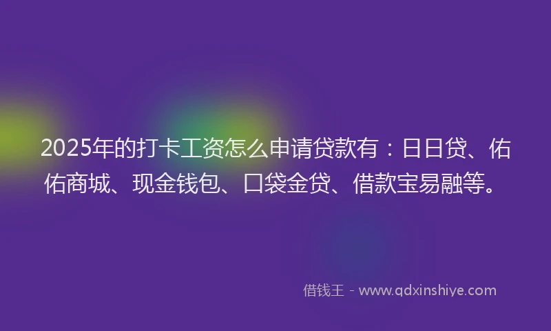 2025年的打卡工资怎么申请贷款有：日日贷、佑佑商城、现金钱包、口袋金贷、借款宝易融等。