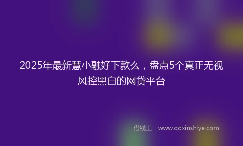 2025年最新慧小融好下款么，盘点5个真正无视风控黑白的网贷平台