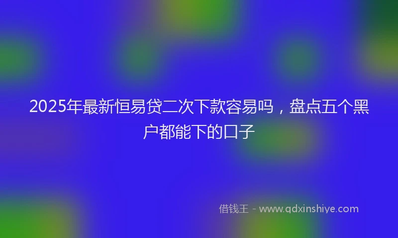 2025年最新恒易贷二次下款容易吗，盘点五个黑户都能下的口子