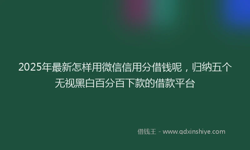 2025年最新怎样用微信信用分借钱呢，归纳五个无视黑白百分百下款的借款平台