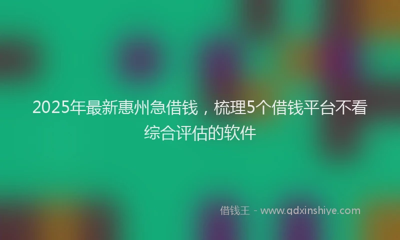 2025年最新惠州急借钱，梳理5个借钱平台不看综合评估的软件