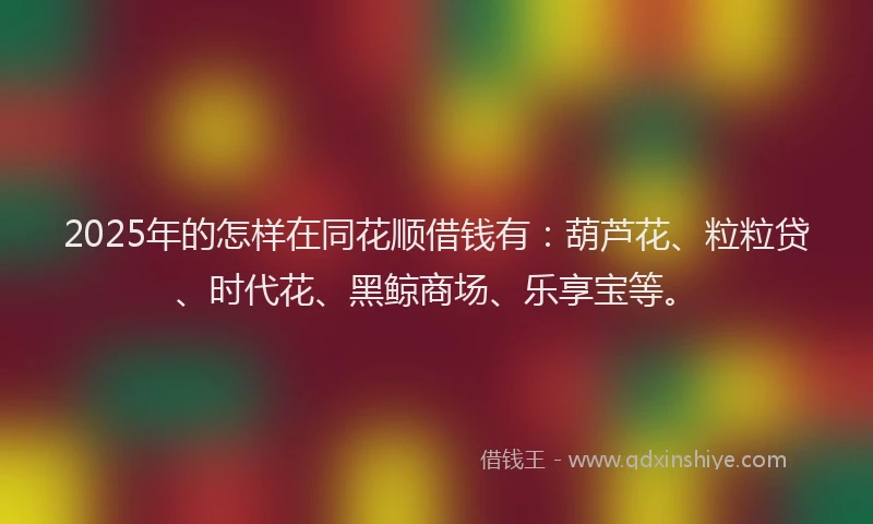 2025年的怎样在同花顺借钱有：葫芦花、粒粒贷、时代花、黑鲸商场、乐享宝等。