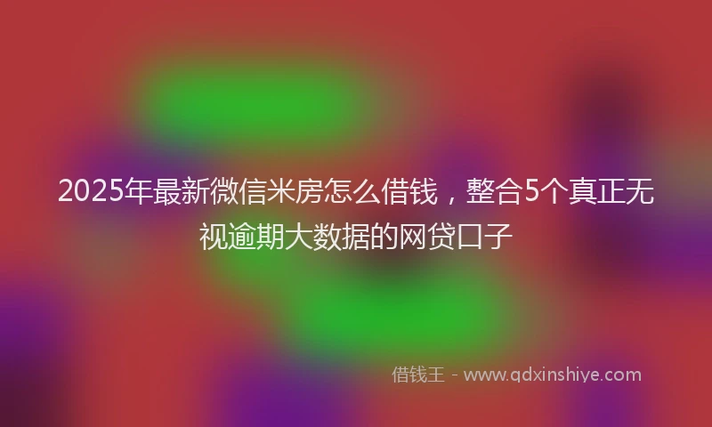 2025年最新微信米房怎么借钱，整合5个真正无视逾期大数据的网贷口子