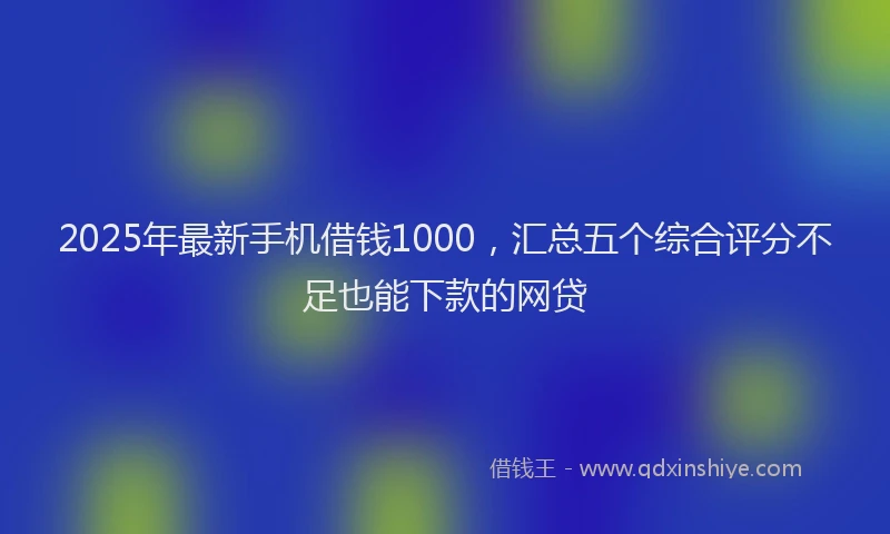 2025年最新手机借钱1000，汇总五个综合评分不足也能下款的网贷