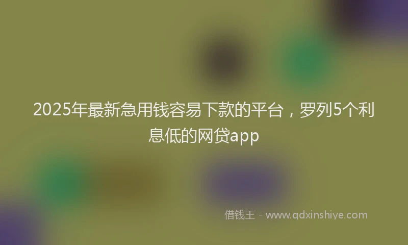 2025年最新急用钱容易下款的平台，罗列5个利息低的网贷app