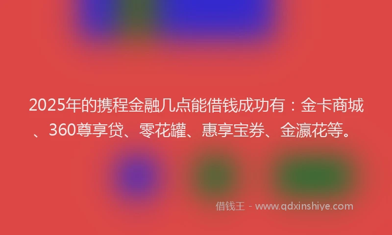 2025年的携程金融几点能借钱成功有：金卡商城、360尊享贷、零花罐、惠享宝券、金瀛花等。