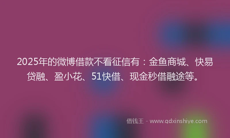 2025年的微博借款不看征信有：金鱼商城、快易贷融、盈小花、51快借、现金秒借融途等。
