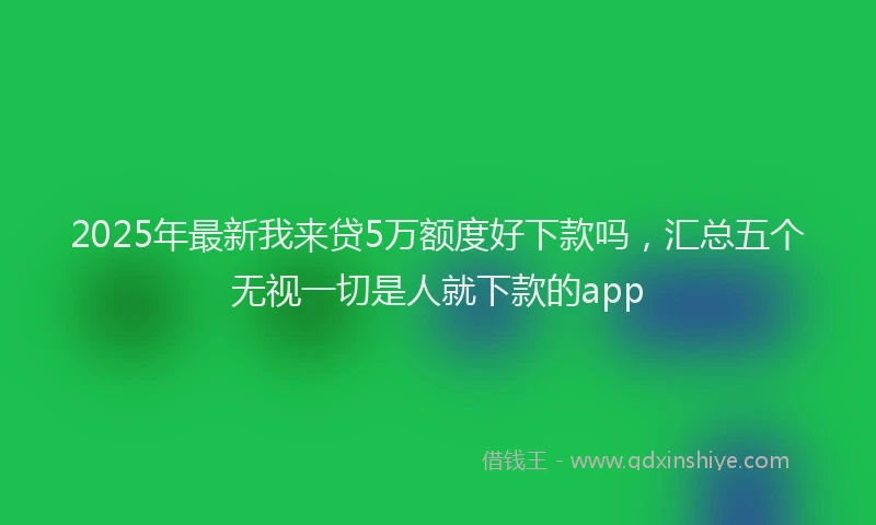 2025年最新我来贷5万额度好下款吗，汇总五个无视一切是人就下款的app
