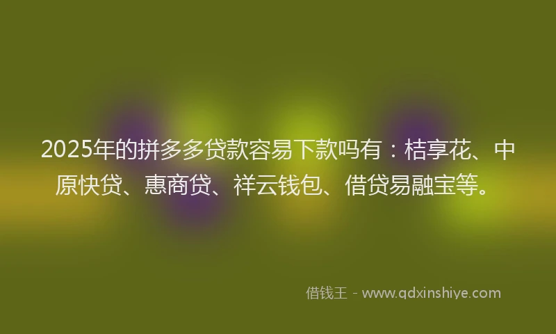 2025年的拼多多贷款容易下款吗有：桔享花、中原快贷、惠商贷、祥云钱包、借贷易融宝等。