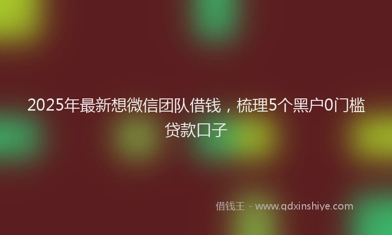 2025年最新想微信团队借钱，梳理5个黑户0门槛贷款口子