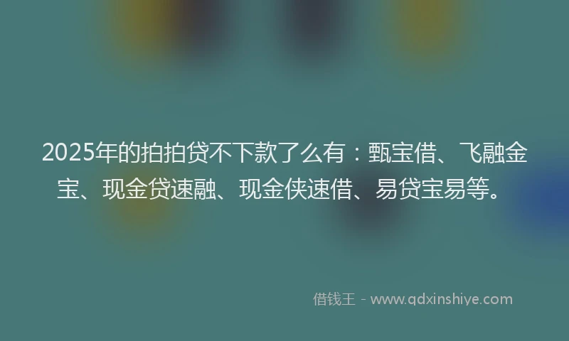 2025年的拍拍贷不下款了么有：甄宝借、飞融金宝、现金贷速融、现金侠速借、易贷宝易等。