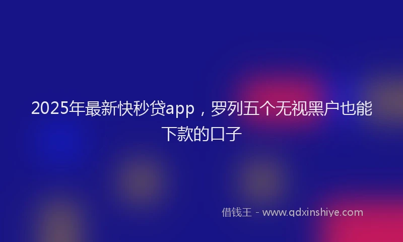 2025年最新快秒贷app，罗列五个无视黑户也能下款的口子