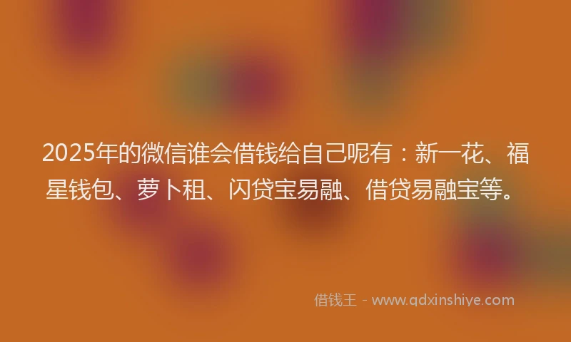 2025年的微信谁会借钱给自己呢有：新一花、福星钱包、萝卜租、闪贷宝易融、借贷易融宝等。