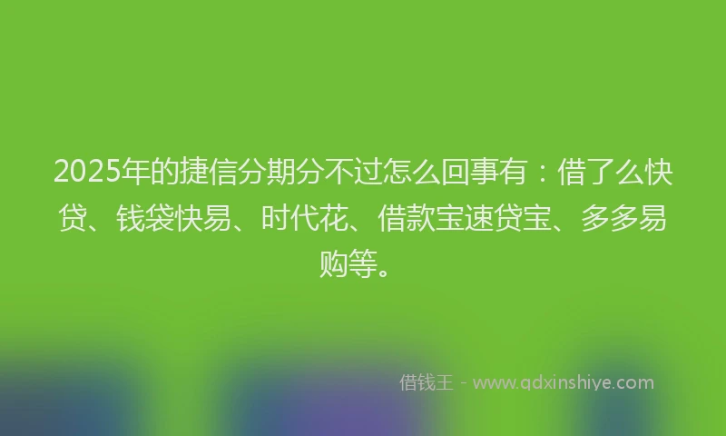 2025年的捷信分期分不过怎么回事有：借了么快贷、钱袋快易、时代花、借款宝速贷宝、多多易购等。