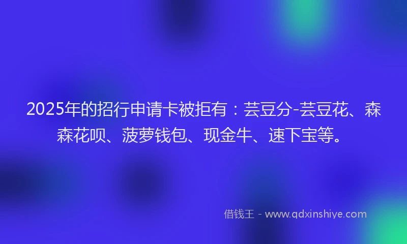 2025年的招行申请卡被拒有：芸豆分-芸豆花、森森花呗、菠萝钱包、现金牛、速下宝等。