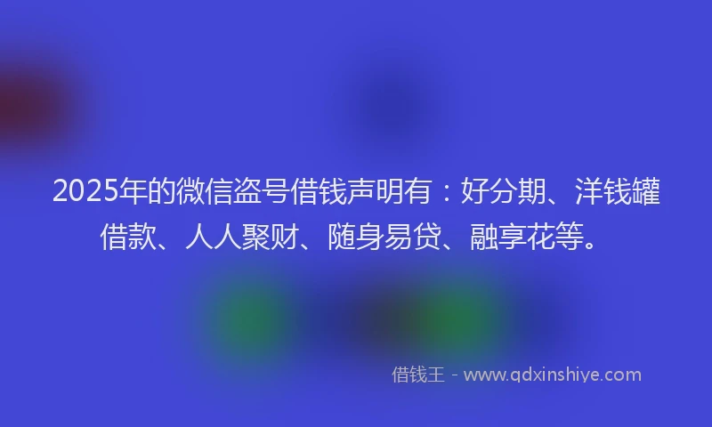 2025年的微信盗号借钱声明有：好分期、洋钱罐借款、人人聚财、随身易贷、融享花等。