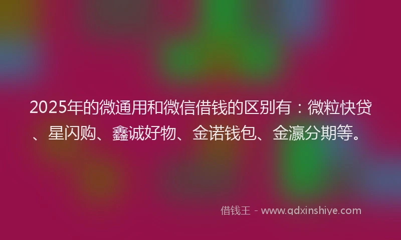 2025年的微通用和微信借钱的区别有：微粒快贷、星闪购、鑫诚好物、金诺钱包、金瀛分期等。