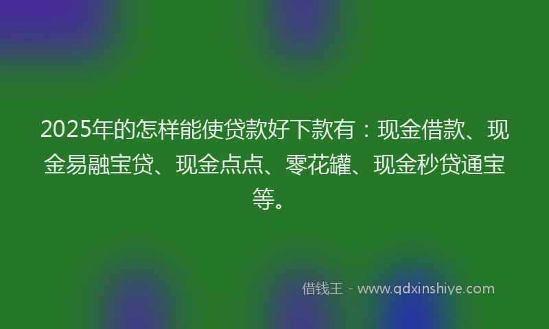 2025年的怎样能使贷款好下款有：现金借款、现金易融宝贷、现金点点、零花罐、现金秒贷通宝等。