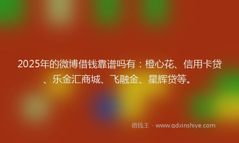 2025年的微博借钱靠谱吗有：橙心花、信用卡贷、乐金汇商城、飞融金、星辉贷等。