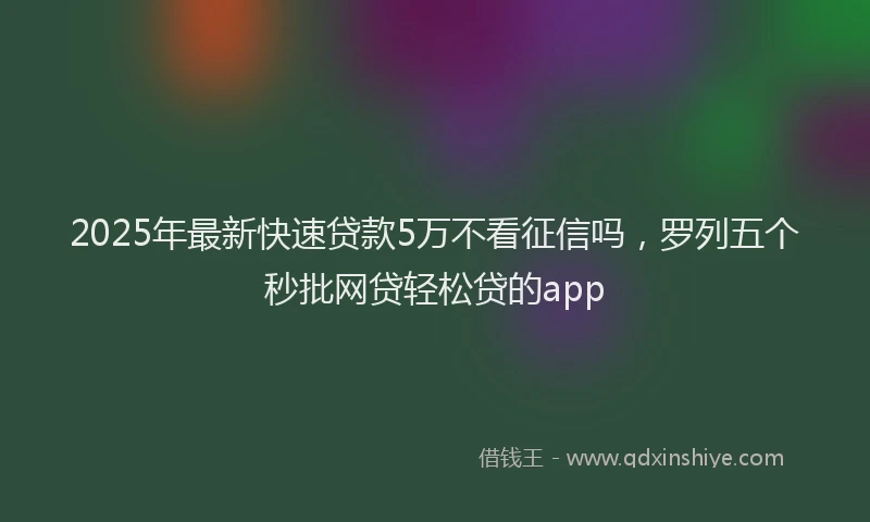 2025年最新快速贷款5万不看征信吗，罗列五个秒批网贷轻松贷的app